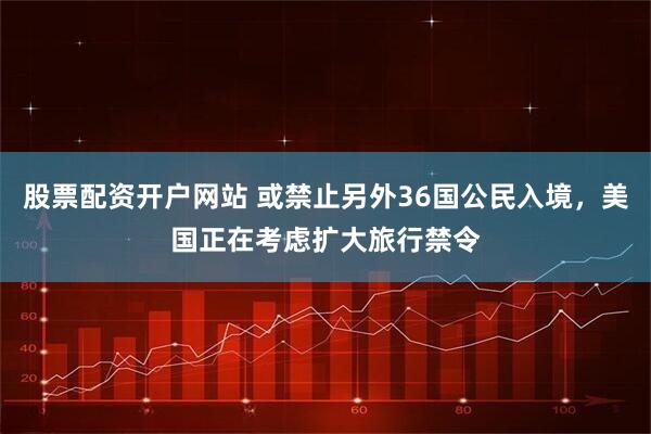 股票配资开户网站 或禁止另外36国公民入境，美国正在考虑扩大旅行禁令
