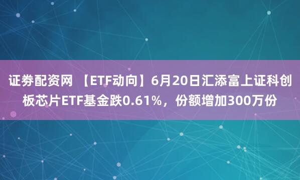 证劵配资网 【ETF动向】6月20日汇添富上证科创板芯片ETF基金跌0.61%，份额增加300万份