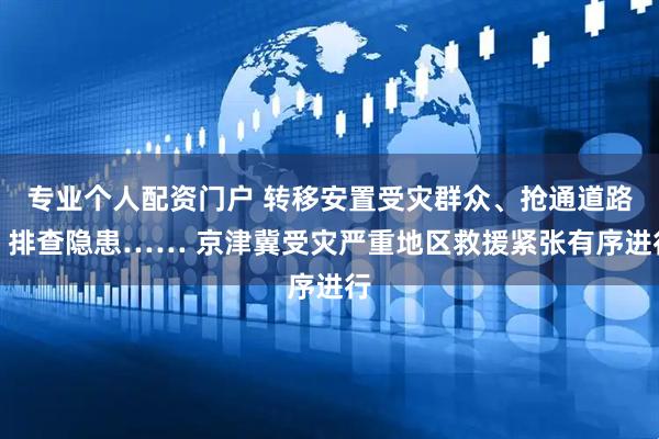 专业个人配资门户 转移安置受灾群众、抢通道路、排查隐患…… 京津冀受灾严重地区救援紧张有序进行