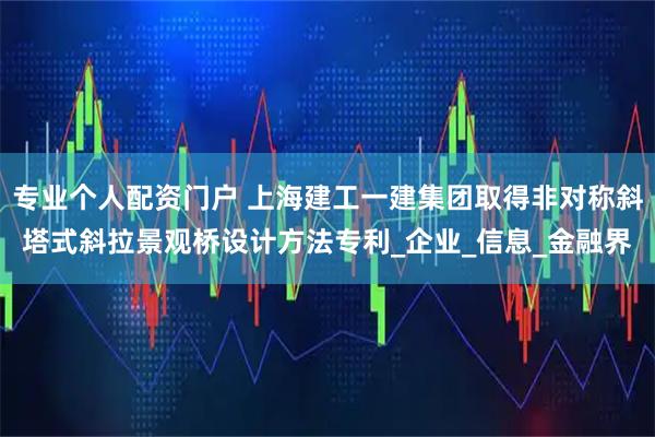 专业个人配资门户 上海建工一建集团取得非对称斜塔式斜拉景观桥设计方法专利_企业_信息_金融界