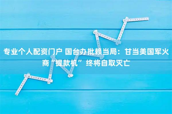 专业个人配资门户 国台办批赖当局：甘当美国军火商“提款机” 终将自取灭亡