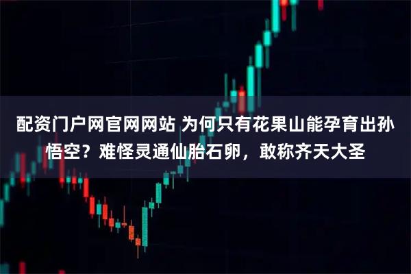 配资门户网官网网站 为何只有花果山能孕育出孙悟空？难怪灵通仙胎石卵，敢称齐天大圣