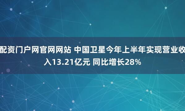 配资门户网官网网站 中国卫星今年上半年实现营业收入13.21亿元 同比增长28%