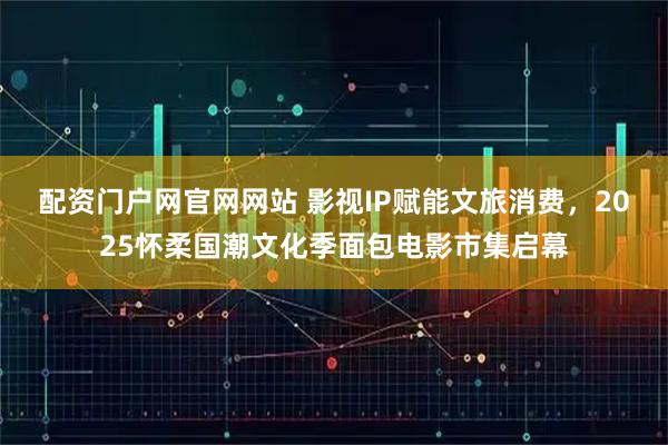 配资门户网官网网站 影视IP赋能文旅消费，2025怀柔国潮文化季面包电影市集启幕