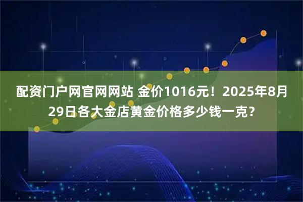 配资门户网官网网站 金价1016元！2025年8月29日各大金店黄金价格多少钱一克？