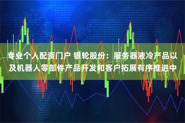 专业个人配资门户 银轮股份：服务器液冷产品以及机器人零部件产品开发和客户拓展有序推进中