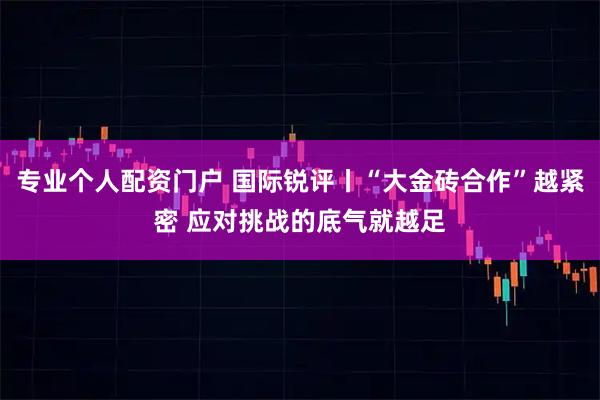 专业个人配资门户 国际锐评丨“大金砖合作”越紧密 应对挑战的底气就越足