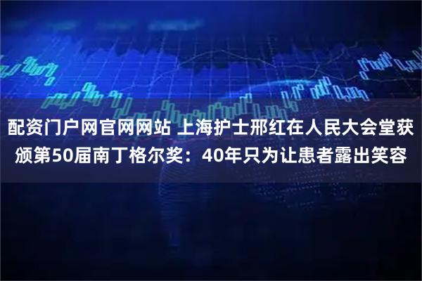 配资门户网官网网站 上海护士邢红在人民大会堂获颁第50届南丁格尔奖：40年只为让患者露出笑容