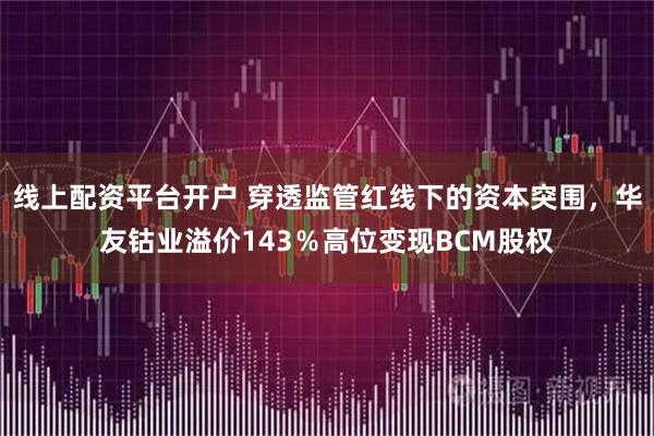 线上配资平台开户 穿透监管红线下的资本突围，华友钴业溢价143％高位变现BCM股权