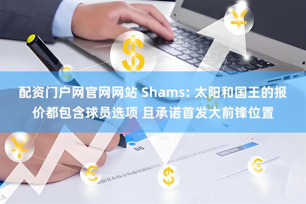 配资门户网官网网站 Shams: 太阳和国王的报价都包含球员选项 且承诺首发大前锋位置
