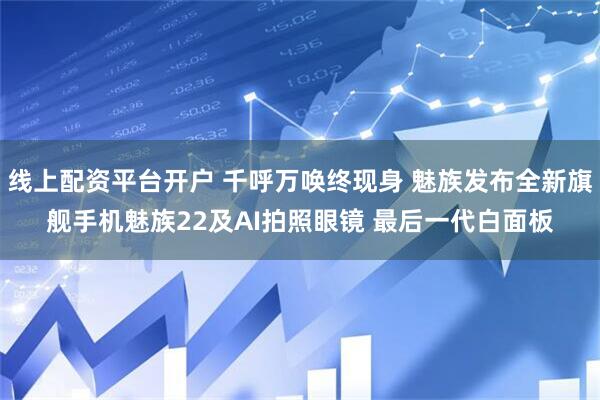 线上配资平台开户 千呼万唤终现身 魅族发布全新旗舰手机魅族22及AI拍照眼镜 最后一代白面板