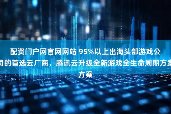 配资门户网官网网站 95%以上出海头部游戏公司的首选云厂商，腾讯云升级全新游戏全生命周期方案