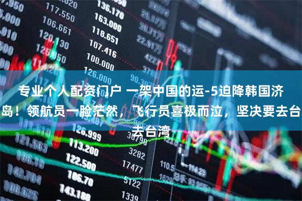 专业个人配资门户 一架中国的运-5迫降韩国济州岛！领航员一脸茫然，飞行员喜极而泣，坚决要去台湾