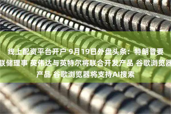 线上配资平台开户 9月19日外盘头条：特朗普要求允许解雇美联储理事 英伟达与英特尔将联合开发产品 谷歌浏览器将支持AI搜索