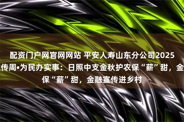 配资门户网官网网站 平安人寿山东分公司2025年金融教育宣传周•为民办实事：日照中支金秋护农保“薪”甜，金融宣传进乡村