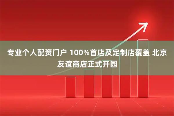 专业个人配资门户 100%首店及定制店覆盖 北京友谊商店正式开园