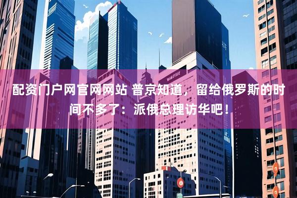 配资门户网官网网站 普京知道，留给俄罗斯的时间不多了：派俄总理访华吧！