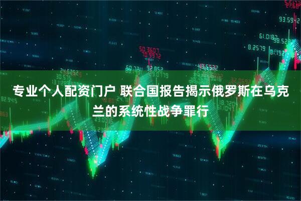 专业个人配资门户 联合国报告揭示俄罗斯在乌克兰的系统性战争罪行