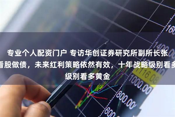 专业个人配资门户 专访华创证券研究所副所长张瑜：看股做债，未来红利策略依然有效，十年战略级别看多黄金