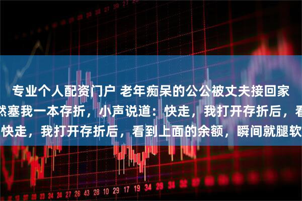 专业个人配资门户 老年痴呆的公公被丈夫接回家，我喂公公饭时，他忽然塞我一本存折，小声说道：快走，我打开存折后，看到上面的余额，瞬间就腿软了