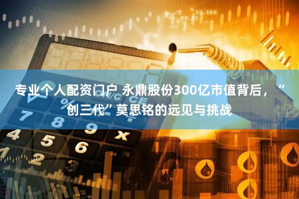 专业个人配资门户 永鼎股份300亿市值背后，“创三代”莫思铭的远见与挑战