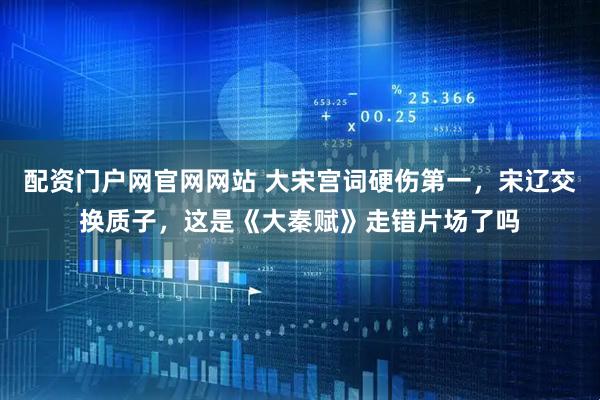 配资门户网官网网站 大宋宫词硬伤第一，宋辽交换质子，这是《大秦赋》走错片场了吗
