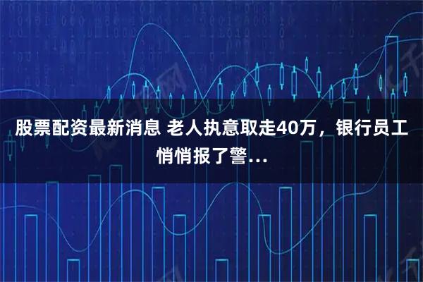 股票配资最新消息 老人执意取走40万，银行员工悄悄报了警…