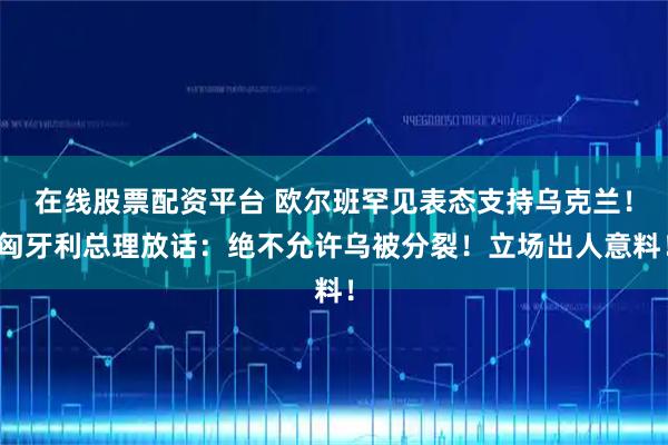 在线股票配资平台 欧尔班罕见表态支持乌克兰！匈牙利总理放话：绝不允许乌被分裂！立场出人意料！