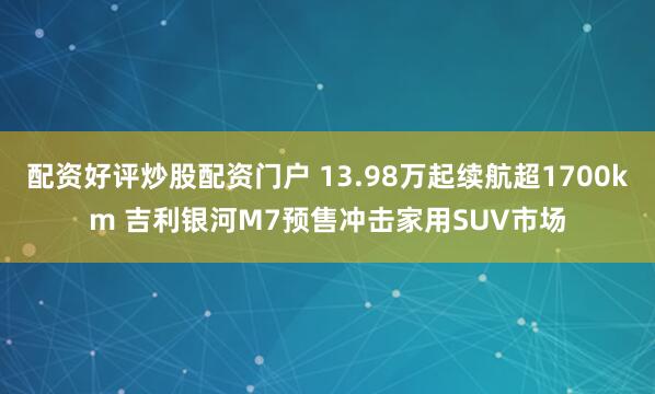 配资好评炒股配资门户 13.98万起续航超1700km 吉利银河M7预售冲击家用SUV市场