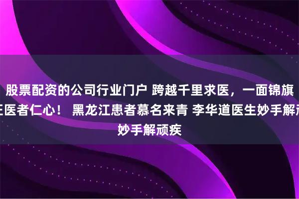 股票配资的公司行业门户 跨越千里求医，一面锦旗见证医者仁心！ 黑龙江患者慕名来青 李华道医生妙手解顽疾