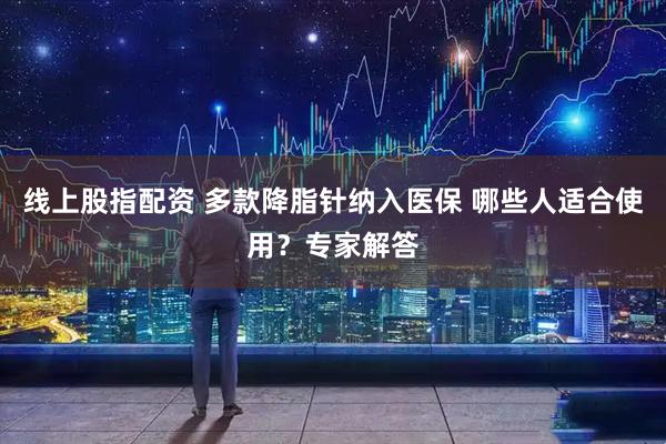 线上股指配资 多款降脂针纳入医保 哪些人适合使用？专家解答