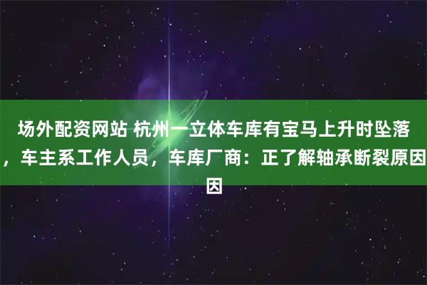 场外配资网站 杭州一立体车库有宝马上升时坠落，车主系工作人员，车库厂商：正了解轴承断裂原因