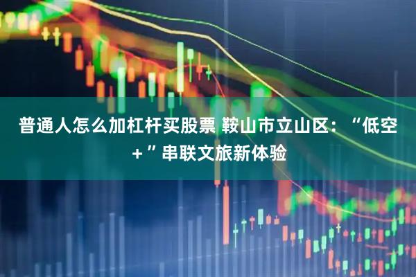 普通人怎么加杠杆买股票 鞍山市立山区：“低空＋”串联文旅新体验