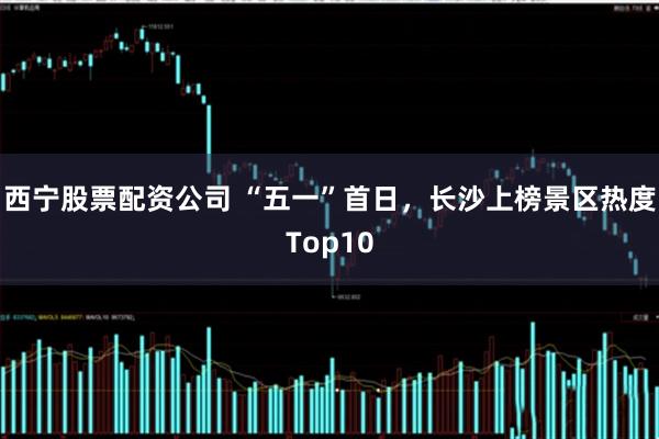 西宁股票配资公司 “五一”首日，长沙上榜景区热度Top10