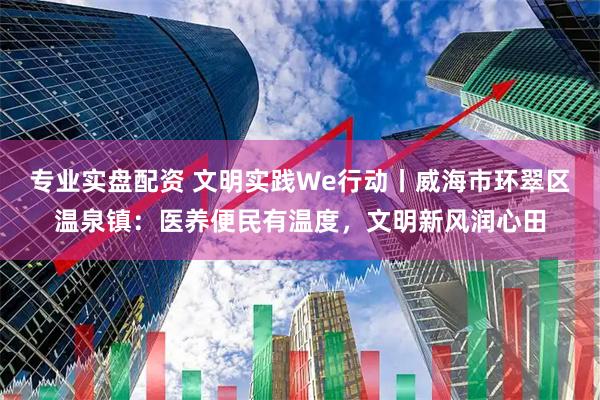 专业实盘配资 文明实践We行动丨威海市环翠区温泉镇：医养便民有温度，文明新风润心田