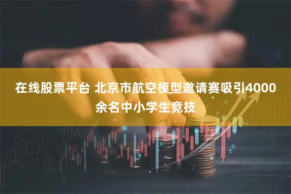 在线股票平台 北京市航空模型邀请赛吸引4000余名中小学生竞技