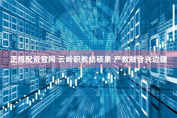 正规配资官网 云岭职教结硕果 产教融合兴边疆