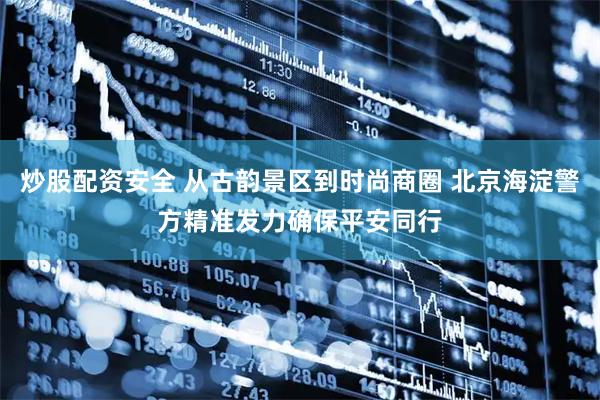 炒股配资安全 从古韵景区到时尚商圈 北京海淀警方精准发力确保平安同行