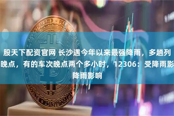 股天下配资官网 长沙遇今年以来最强降雨，多趟列车晚点，有的车次晚点两个多小时，12306：受降雨影响