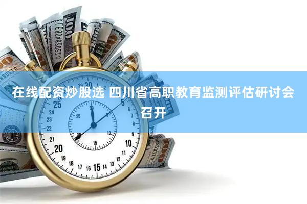 在线配资炒股选 四川省高职教育监测评估研讨会召开