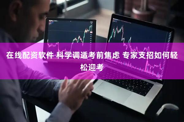 在线配资软件 科学调适考前焦虑 专家支招如何轻松迎考