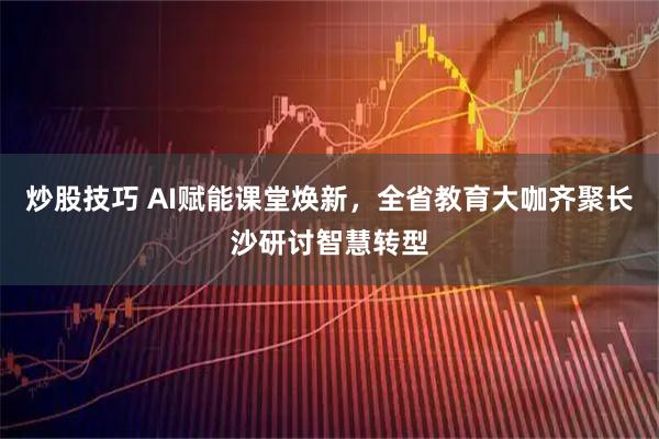 炒股技巧 AI赋能课堂焕新，全省教育大咖齐聚长沙研讨智慧转型