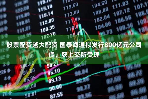 股票配资越大配资 国泰海通拟发行800亿元公司债，获上交所受理