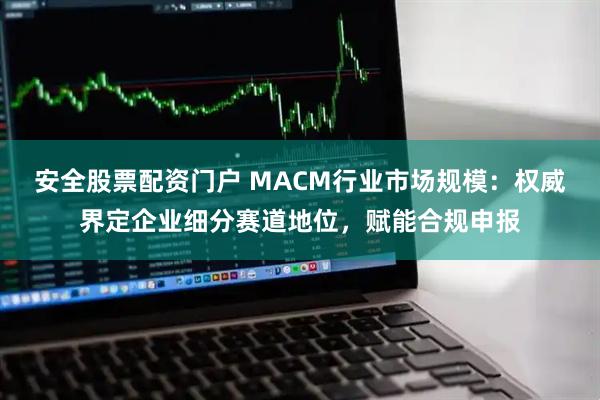 安全股票配资门户 MACM行业市场规模：权威界定企业细分赛道地位，赋能合规申报